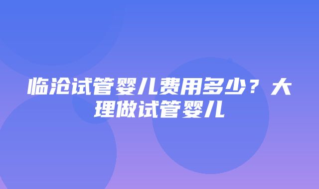 临沧试管婴儿费用多少？大理做试管婴儿