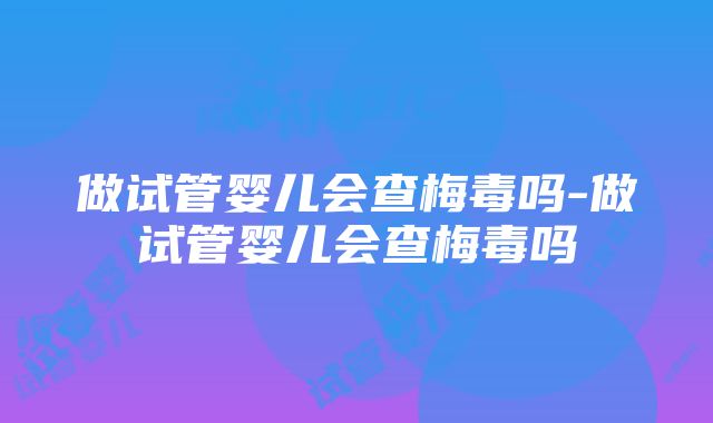 做试管婴儿会查梅毒吗-做试管婴儿会查梅毒吗