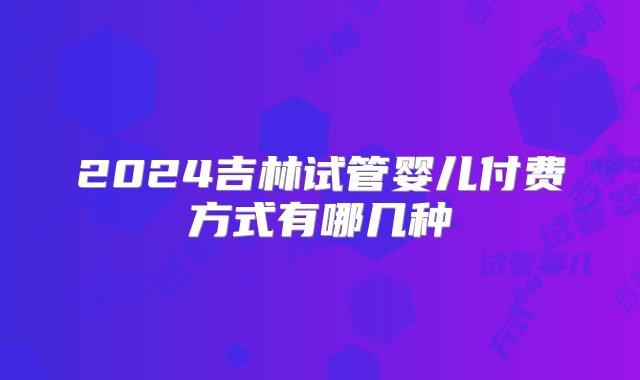 2024吉林试管婴儿付费方式有哪几种