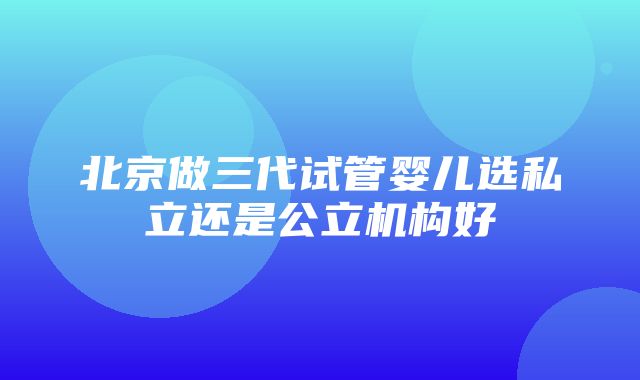 北京做三代试管婴儿选私立还是公立机构好