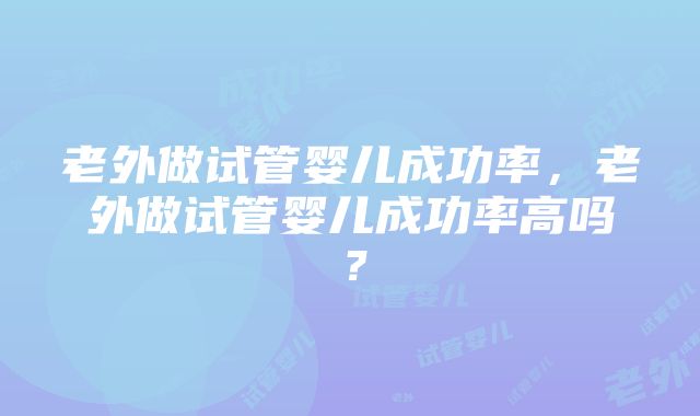 老外做试管婴儿成功率，老外做试管婴儿成功率高吗？