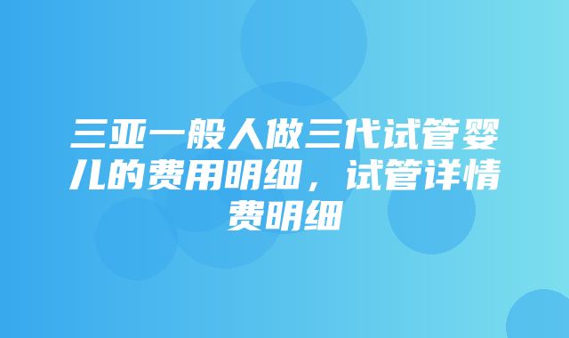 三亚一般人做三代试管婴儿的费用明细，试管详情费明细