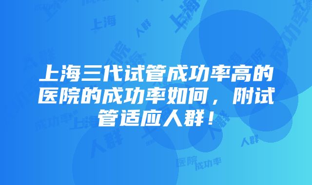 上海三代试管成功率高的医院的成功率如何，附试管适应人群！