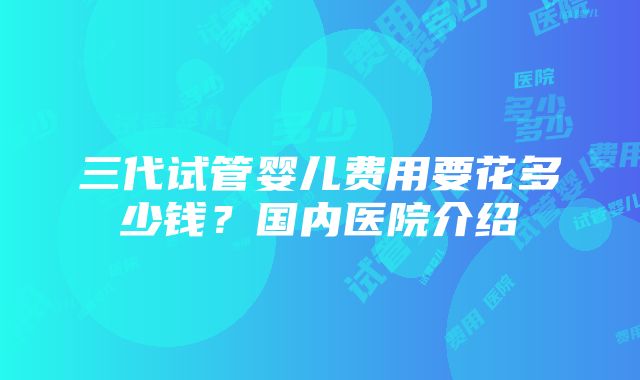 三代试管婴儿费用要花多少钱？国内医院介绍