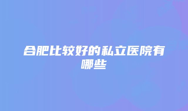 合肥比较好的私立医院有哪些