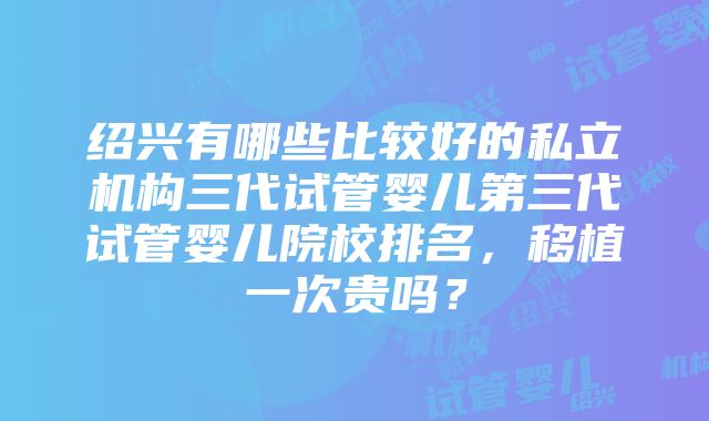 绍兴有哪些比较好的私立机构三代试管婴儿第三代试管婴儿院校排名，移植一次贵吗？