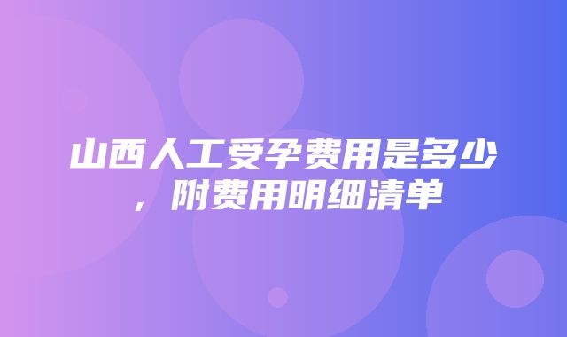 山西人工受孕费用是多少，附费用明细清单