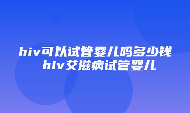 hiv可以试管婴儿吗多少钱 hiv艾滋病试管婴儿