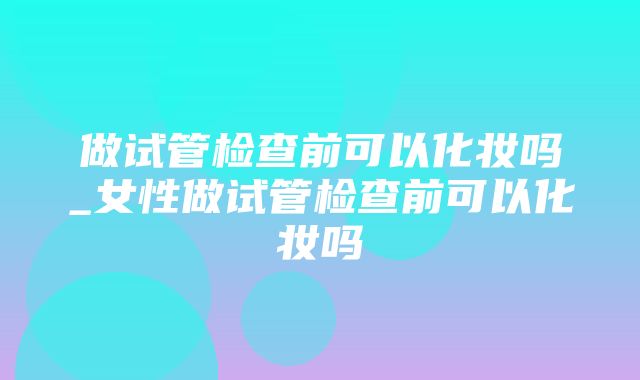 做试管检查前可以化妆吗_女性做试管检查前可以化妆吗