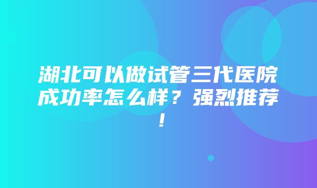 湖北可以做试管三代医院成功率怎么样？强烈推荐！