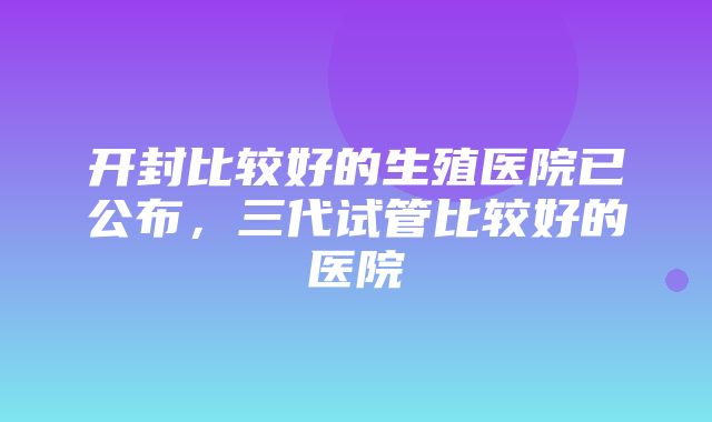 开封比较好的生殖医院已公布，三代试管比较好的医院