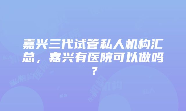 嘉兴三代试管私人机构汇总，嘉兴有医院可以做吗？