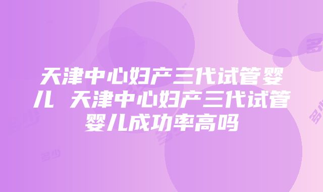 天津中心妇产三代试管婴儿 天津中心妇产三代试管婴儿成功率高吗