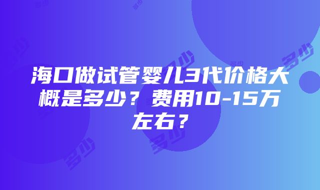 海口做试管婴儿3代价格大概是多少？费用10-15万左右？