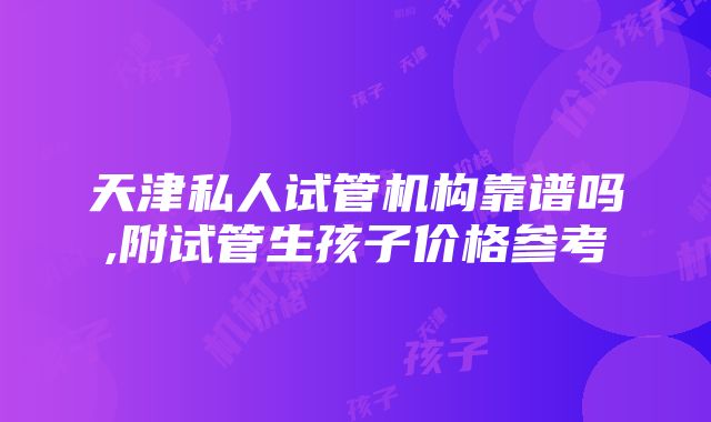 天津私人试管机构靠谱吗,附试管生孩子价格参考