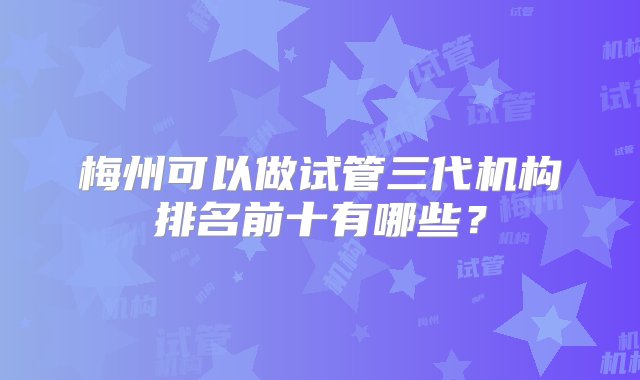 梅州可以做试管三代机构排名前十有哪些？