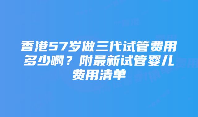 香港57岁做三代试管费用多少啊？附最新试管婴儿费用清单