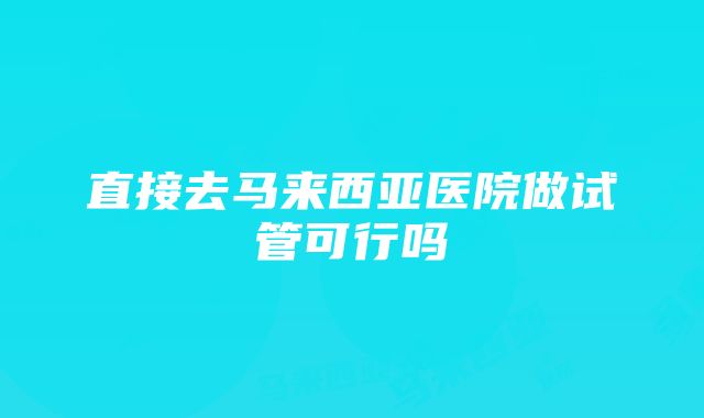 直接去马来西亚医院做试管可行吗