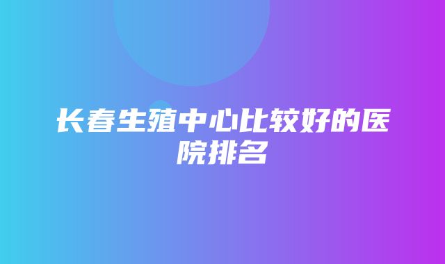 长春生殖中心比较好的医院排名