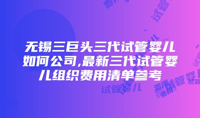 无锡三巨头三代试管婴儿如何公司,最新三代试管婴儿组织费用清单参考