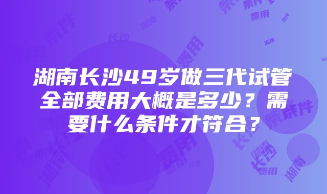 湖南长沙49岁做三代试管全部费用大概是多少？需要什么条件才符合？