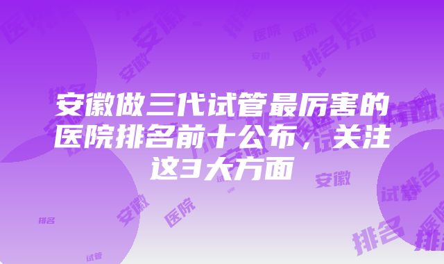 安徽做三代试管最厉害的医院排名前十公布，关注这3大方面