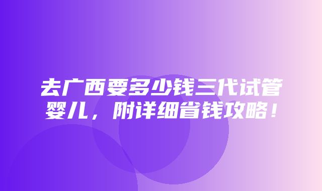 去广西要多少钱三代试管婴儿，附详细省钱攻略！