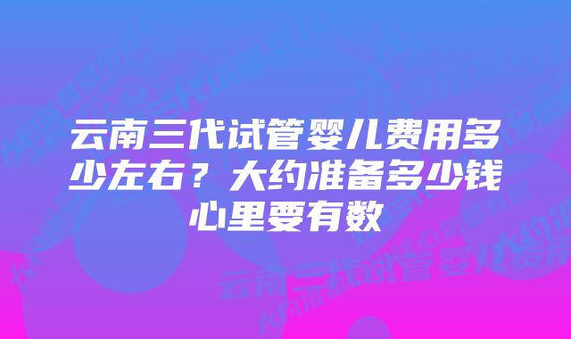 云南三代试管婴儿费用多少左右？大约准备多少钱心里要有数