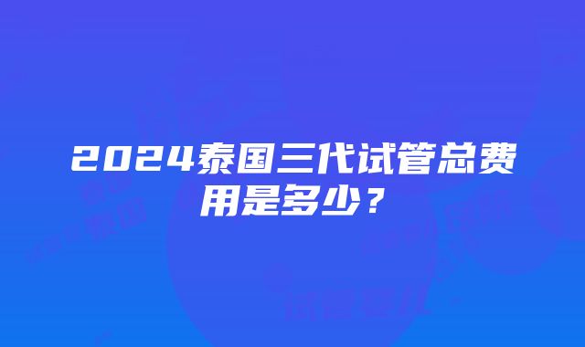 2024泰国三代试管总费用是多少？