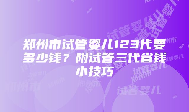 郑州市试管婴儿123代要多少钱？附试管三代省钱小技巧