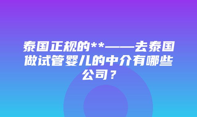 泰国正规的**——去泰国做试管婴儿的中介有哪些公司？