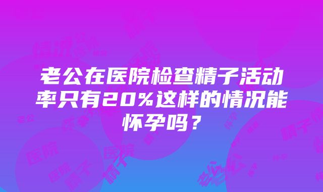 老公在医院检查精子活动率只有20%这样的情况能怀孕吗？