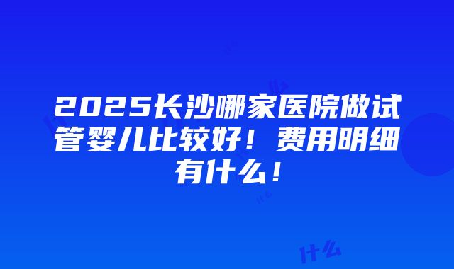 2025长沙哪家医院做试管婴儿比较好！费用明细有什么！