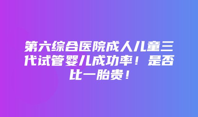 第六综合医院成人儿童三代试管婴儿成功率！是否比一胎贵！