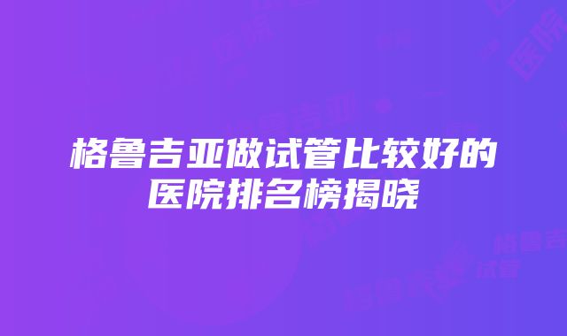 格鲁吉亚做试管比较好的医院排名榜揭晓