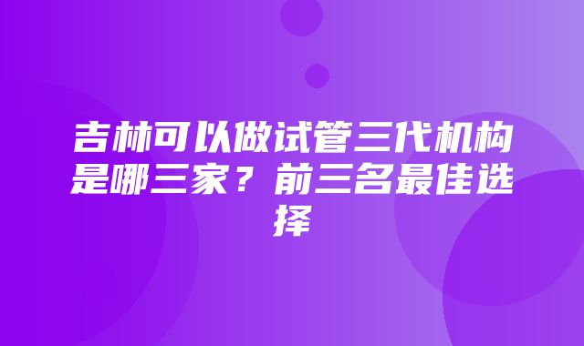 吉林可以做试管三代机构是哪三家？前三名最佳选择