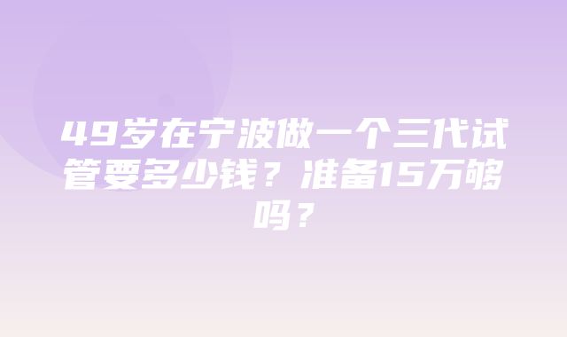 49岁在宁波做一个三代试管要多少钱？准备15万够吗？