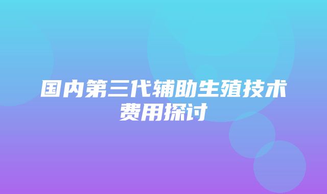 国内第三代辅助生殖技术费用探讨