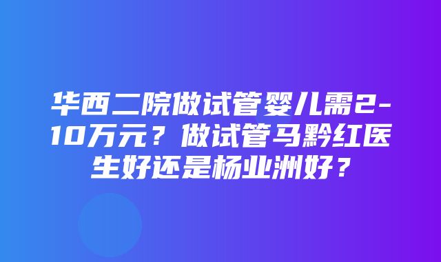 华西二院做试管婴儿需2-10万元？做试管马黔红医生好还是杨业洲好？