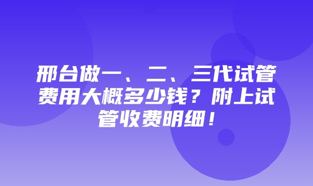 邢台做一、二、三代试管费用大概多少钱？附上试管收费明细！