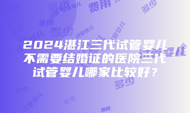 2024湛江三代试管婴儿不需要结婚证的医院三代试管婴儿哪家比较好？