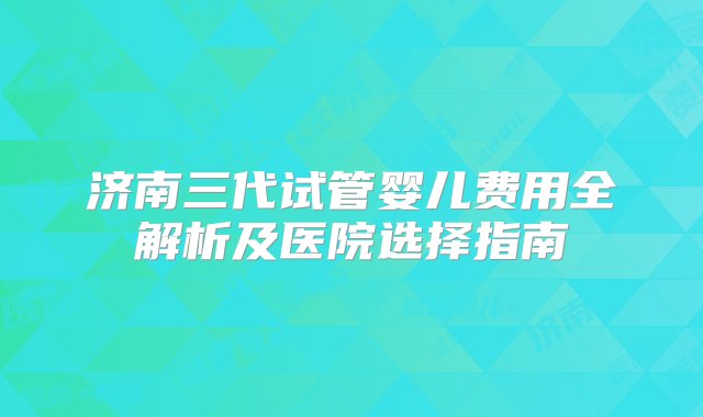 济南三代试管婴儿费用全解析及医院选择指南