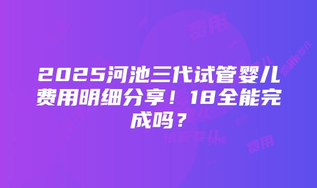 2025河池三代试管婴儿费用明细分享！18全能完成吗？