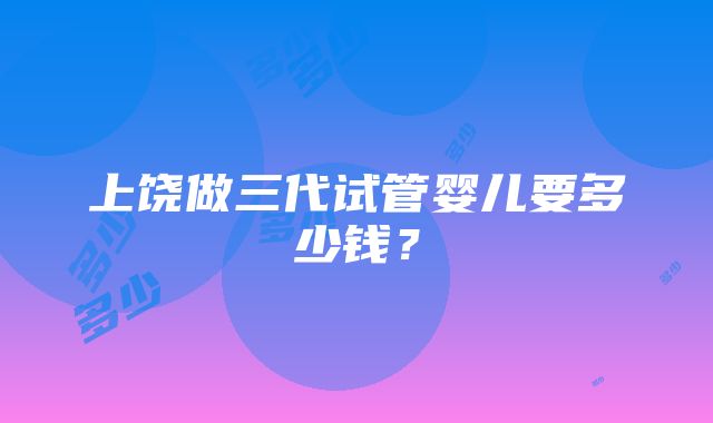 上饶做三代试管婴儿要多少钱？