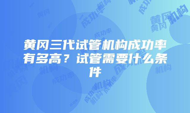 黄冈三代试管机构成功率有多高？试管需要什么条件