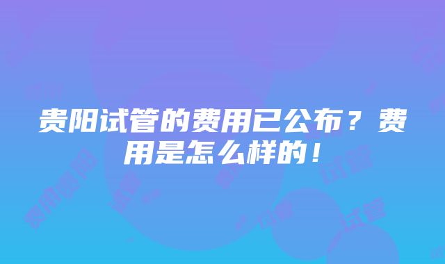 贵阳试管的费用已公布？费用是怎么样的！