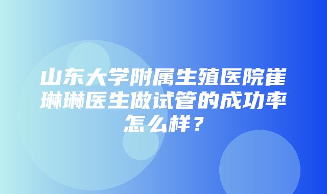 山东大学附属生殖医院崔琳琳医生做试管的成功率怎么样？