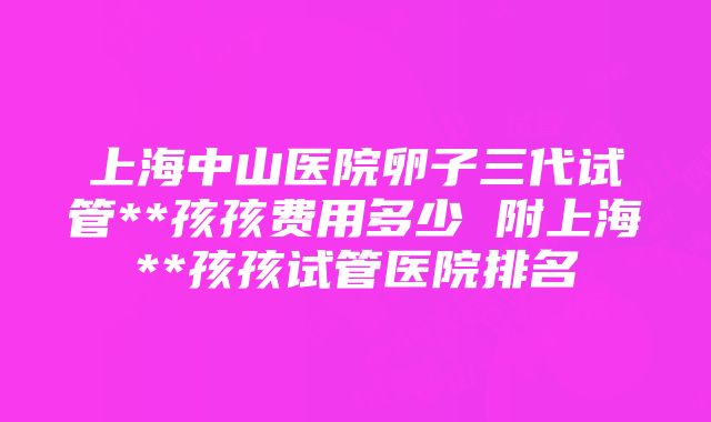 上海中山医院卵子三代试管**孩孩费用多少 附上海**孩孩试管医院排名