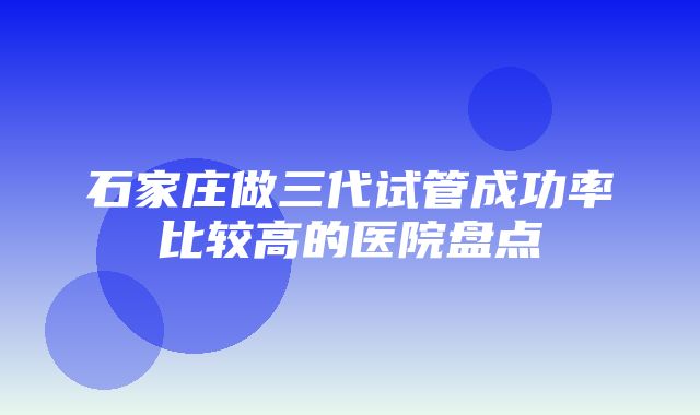 石家庄做三代试管成功率比较高的医院盘点