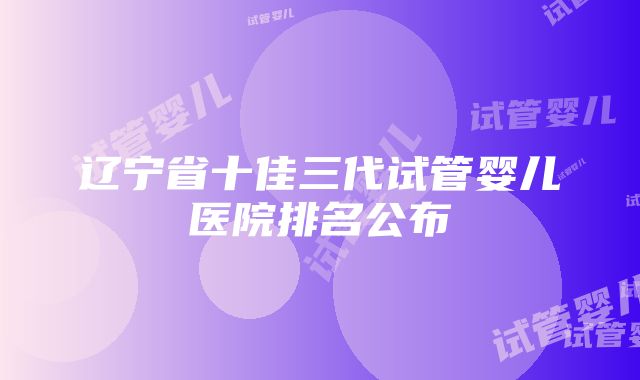 辽宁省十佳三代试管婴儿医院排名公布